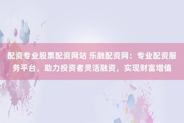 配资专业股票配资网站 乐融配资网：专业配资服务平台，助力投资者灵活融资，实现财富增值
