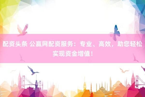 配资头条 公赢网配资服务：专业、高效，助您轻松实现资金增值！