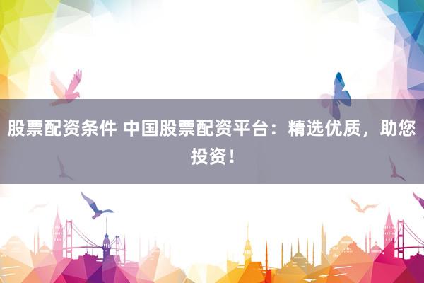 股票配资条件 中国股票配资平台：精选优质，助您投资！
