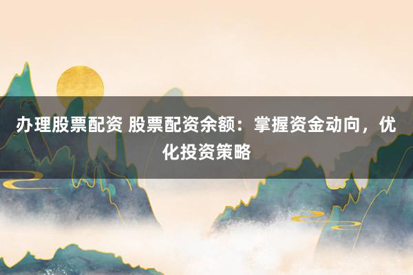 办理股票配资 股票配资余额：掌握资金动向，优化投资策略