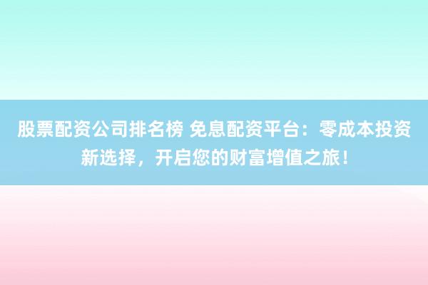 股票配资公司排名榜 免息配资平台：零成本投资新选择，开启您的财富增值之旅！
