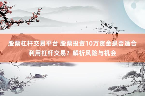 股票杠杆交易平台 股票投资10万资金是否适合利用杠杆交易？解析风险与机会